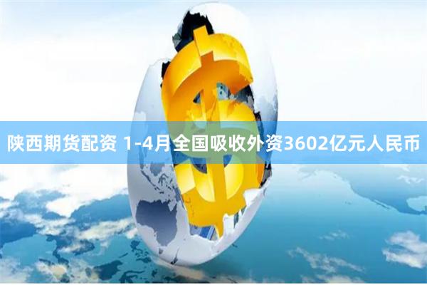 陕西期货配资 1-4月全国吸收外资3602亿元人民币