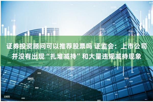 证券投资顾问可以推荐股票吗 证监会：上市公司并没有出现“扎堆减持”和大量违规减持现象