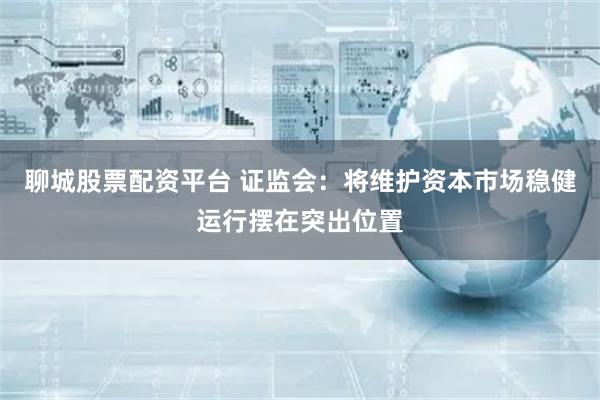聊城股票配资平台 证监会：将维护资本市场稳健运行摆在突出位置