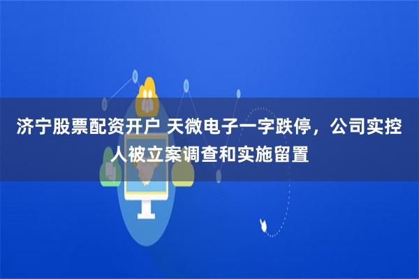 济宁股票配资开户 天微电子一字跌停，公司实控人被立案调查和实施留置