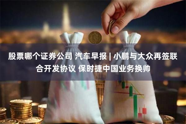 股票哪个证券公司 汽车早报 | 小鹏与大众再签联合开发协议 保时捷中国业务换帅