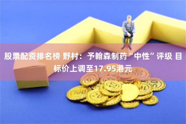 股票配资排名榜 野村：予翰森制药“中性”评级 目标价上调至17.95港元