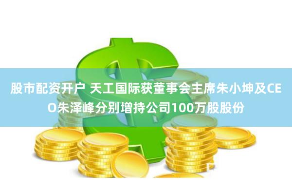股市配资开户 天工国际获董事会主席朱小坤及CEO朱泽峰分别增持公司100万股股份