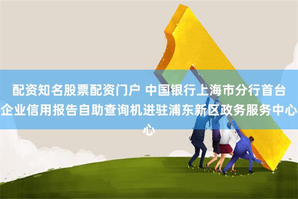 配资知名股票配资门户 中国银行上海市分行首台企业信用报告自助查询机进驻浦东新区政务服务中心