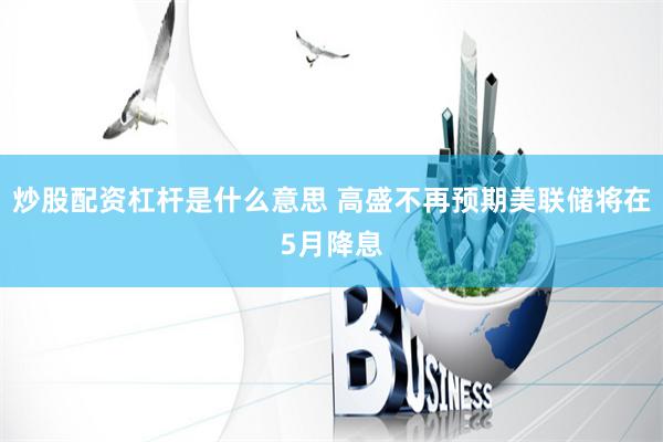 炒股配资杠杆是什么意思 高盛不再预期美联储将在5月降息