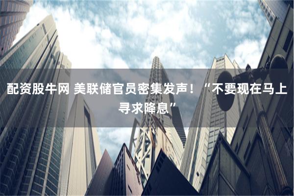 配资股牛网 美联储官员密集发声！“不要现在马上寻求降息”