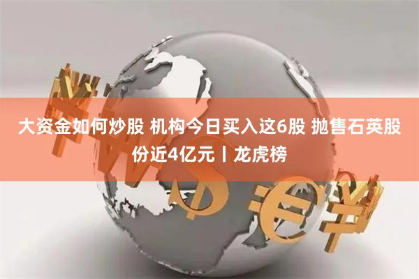 大资金如何炒股 机构今日买入这6股 抛售石英股份近4亿元丨龙虎榜