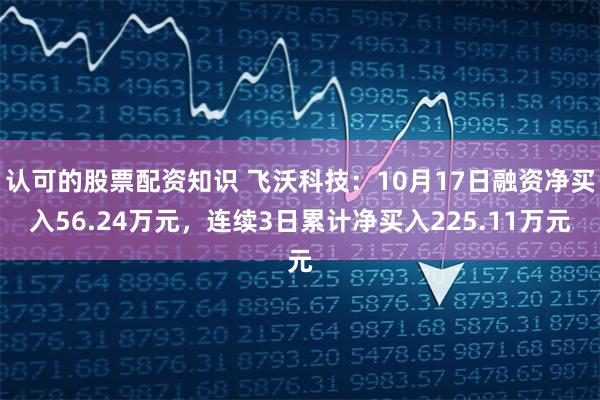 认可的股票配资知识 飞沃科技：10月17日融资净买入56.24万元，连续3日累计净买入225.11万元