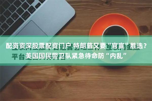 配资资深股票配资门户 特朗普又要“官宣”胜选？美国国民警卫队紧急待命防“内乱”