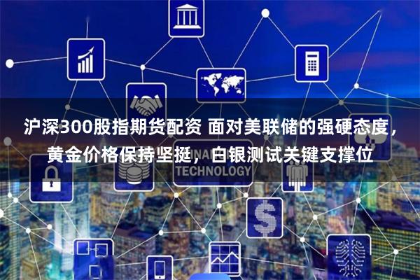 沪深300股指期货配资 面对美联储的强硬态度，黄金价格保持坚挺，白银测试关键支撑位