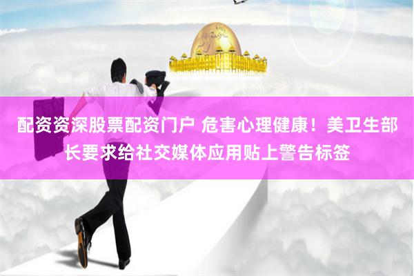 配资资深股票配资门户 危害心理健康！美卫生部长要求给社交媒体应用贴上警告标签