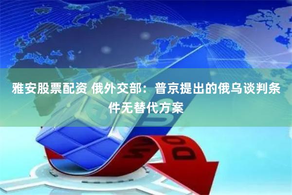 雅安股票配资 俄外交部：普京提出的俄乌谈判条件无替代方案