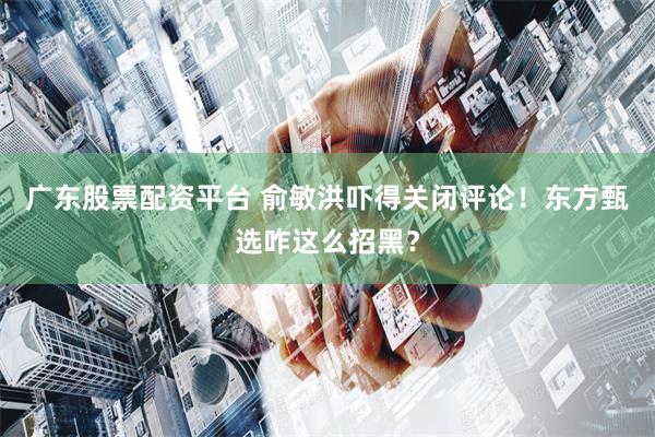 广东股票配资平台 俞敏洪吓得关闭评论！东方甄选咋这么招黑？