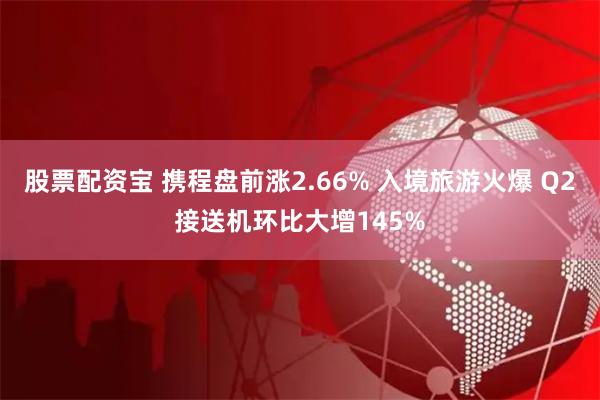 股票配资宝 携程盘前涨2.66% 入境旅游火爆 Q2接送机环比大增145%