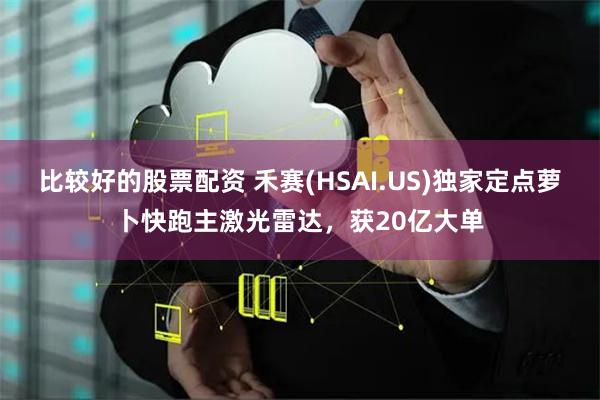 比较好的股票配资 禾赛(HSAI.US)独家定点萝卜快跑主激光雷达，获20亿大单