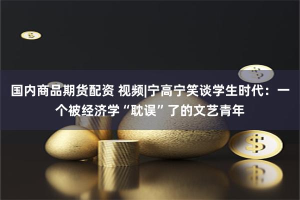 国内商品期货配资 视频|宁高宁笑谈学生时代：一个被经济学“耽误”了的文艺青年