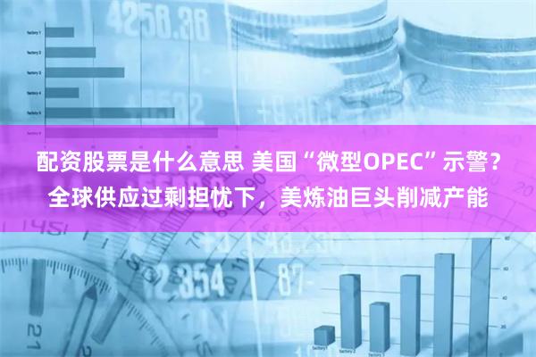 配资股票是什么意思 美国“微型OPEC”示警？全球供应过剩担忧下，美炼油巨头削减产能