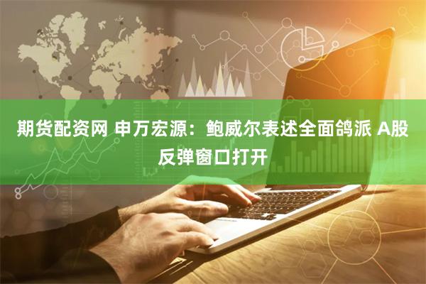 期货配资网 申万宏源：鲍威尔表述全面鸽派 A股反弹窗口打开