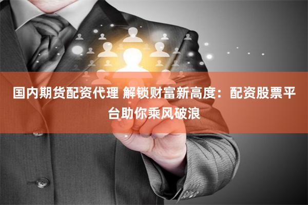 国内期货配资代理 解锁财富新高度：配资股票平台助你乘风破浪