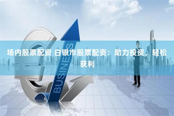 场内股票配资 白银市股票配资：助力投资，轻松获利