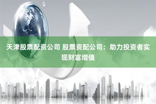 天津股票配资公司 股票资配公司：助力投资者实现财富增值