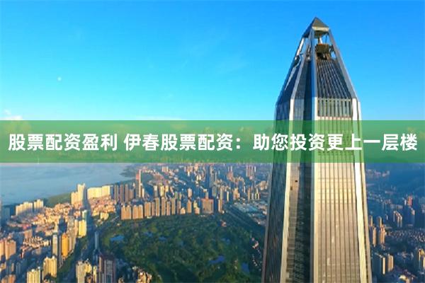 股票配资盈利 伊春股票配资：助您投资更上一层楼