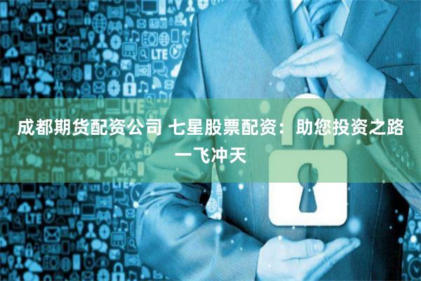 成都期货配资公司 七星股票配资：助您投资之路一飞冲天