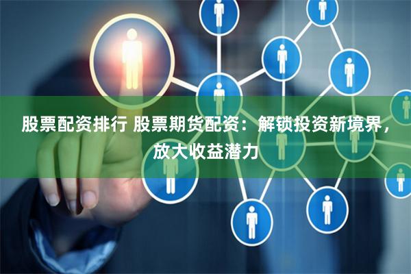 股票配资排行 股票期货配资：解锁投资新境界，放大收益潜力