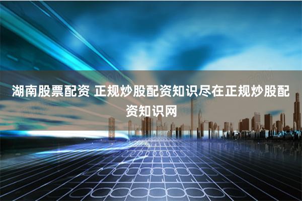湖南股票配资 正规炒股配资知识尽在正规炒股配资知识网