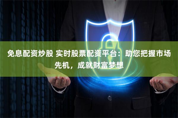 免息配资炒股 实时股票配资平台：助您把握市场先机，成就财富梦想