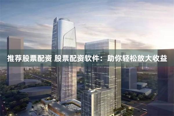 推荐股票配资 股票配资软件：助你轻松放大收益