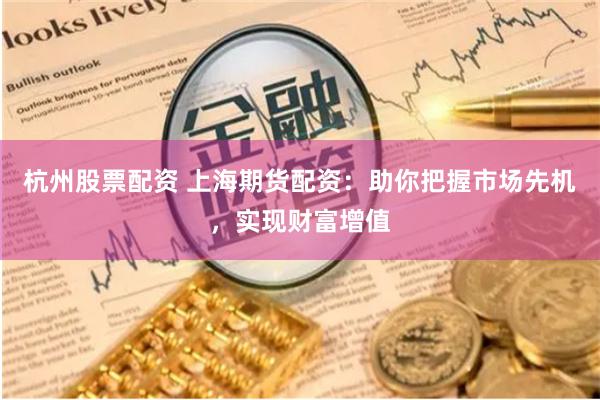 杭州股票配资 上海期货配资：助你把握市场先机，实现财富增值