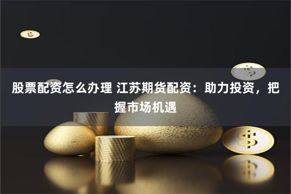 股票配资怎么办理 江苏期货配资：助力投资，把握市场机遇