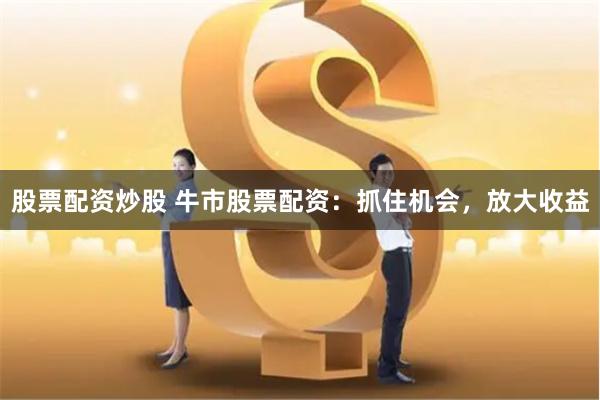 股票配资炒股 牛市股票配资：抓住机会，放大收益