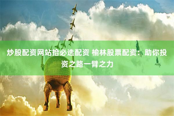 炒股配资网站拾必选配资 榆林股票配资：助你投资之路一臂之力