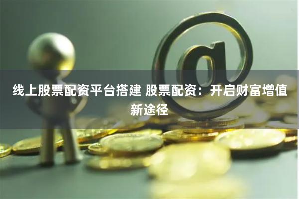 线上股票配资平台搭建 股票配资：开启财富增值新途径