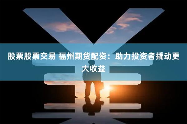 股票股票交易 福州期货配资：助力投资者撬动更大收益