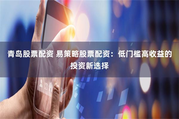 青岛股票配资 易策略股票配资：低门槛高收益的投资新选择