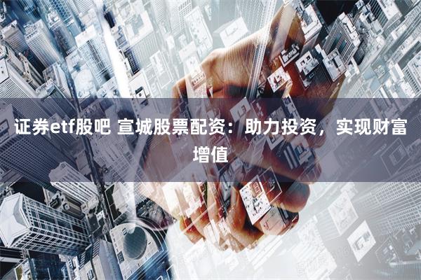 证券etf股吧 宣城股票配资：助力投资，实现财富增值