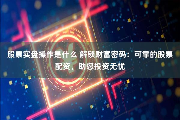 股票实盘操作是什么 解锁财富密码：可靠的股票配资，助您投资无忧