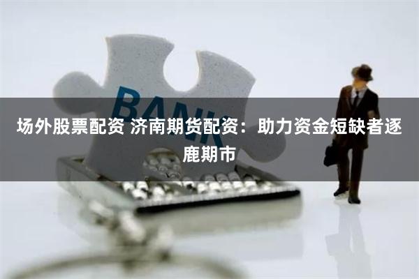 场外股票配资 济南期货配资：助力资金短缺者逐鹿期市