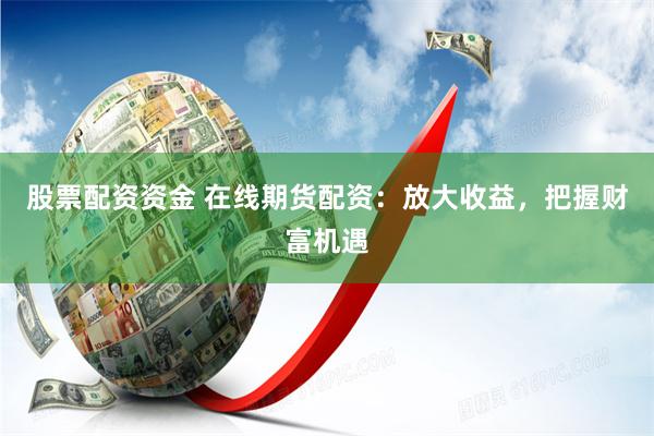 股票配资资金 在线期货配资：放大收益，把握财富机遇