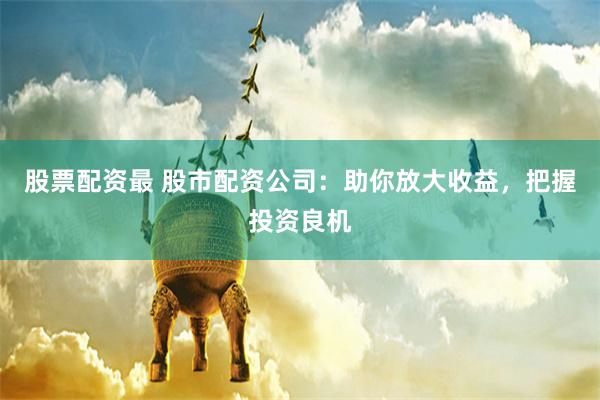 股票配资最 股市配资公司：助你放大收益，把握投资良机