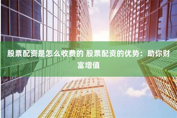 股票配资是怎么收费的 股票配资的优势：助你财富增值