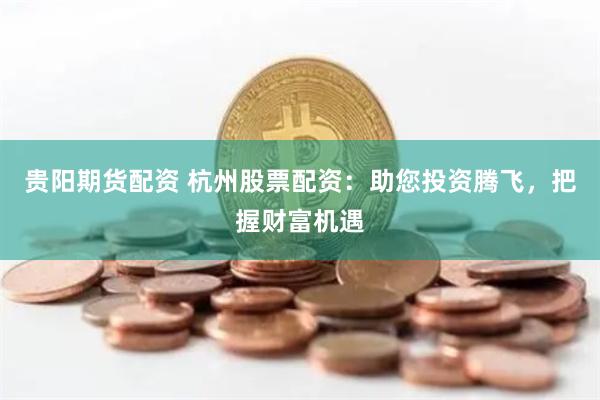 贵阳期货配资 杭州股票配资：助您投资腾飞，把握财富机遇