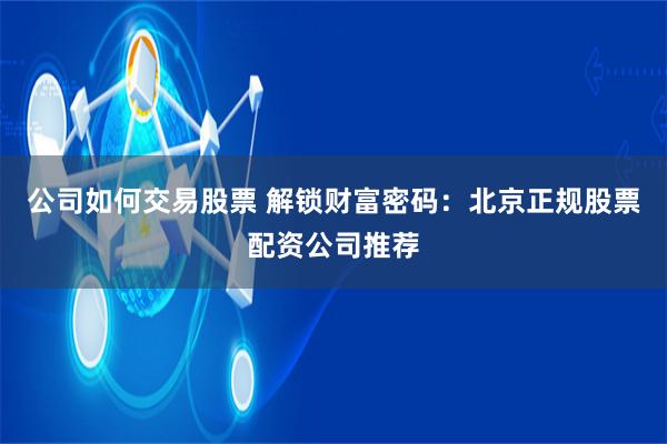 公司如何交易股票 解锁财富密码：北京正规股票配资公司推荐