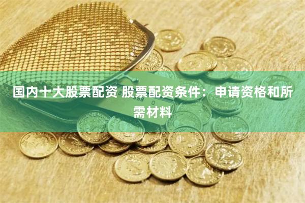 国内十大股票配资 股票配资条件：申请资格和所需材料