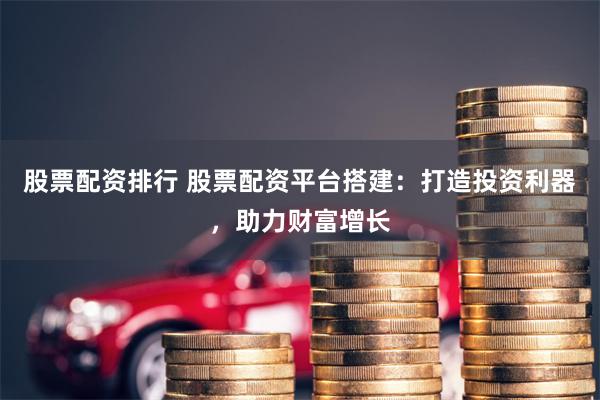 股票配资排行 股票配资平台搭建：打造投资利器，助力财富增长
