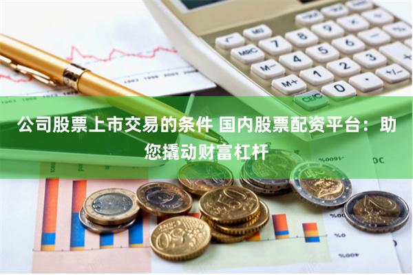 公司股票上市交易的条件 国内股票配资平台：助您撬动财富杠杆