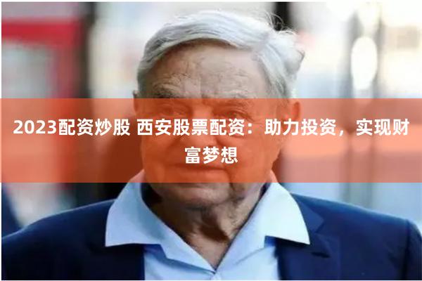 2023配资炒股 西安股票配资：助力投资，实现财富梦想